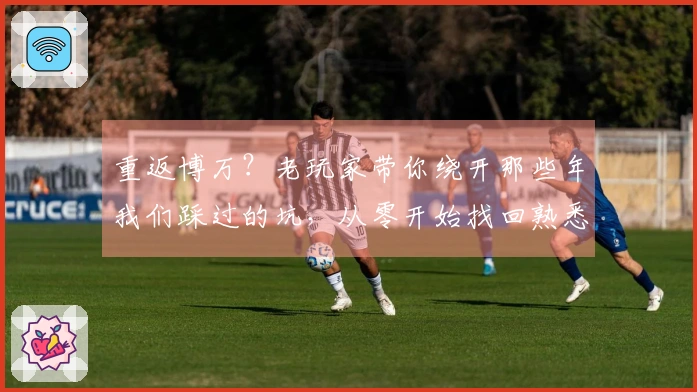 重返博万？老玩家带你绕开那些年我们踩过的坑，从零开始找回熟悉又陌生的快乐