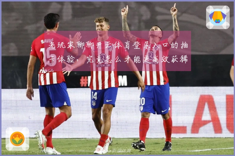 老玩家聊聊开云体育登录入口的抽卡体验，究竟怎么才能更高效获稀有角色？