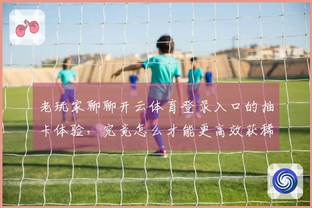 老玩家聊聊开云体育登录入口的抽卡体验，究竟怎么才能更高效获稀有角色？