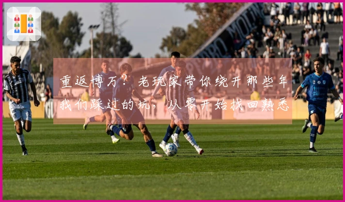 重返博万？老玩家带你绕开那些年我们踩过的坑，从零开始找回熟悉又陌生的快乐