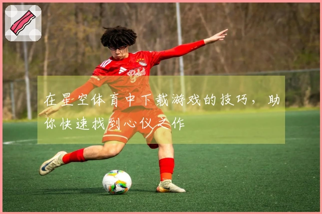 在星空体育中下载游戏的技巧，助你快速找到心仪之作