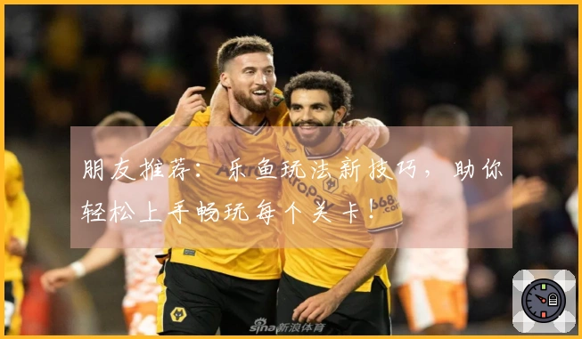 朋友推荐：乐鱼玩法新技巧，助你轻松上手畅玩每个关卡！